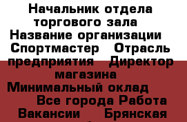 Начальник отдела торгового зала › Название организации ­ Спортмастер › Отрасль предприятия ­ Директор магазина › Минимальный оклад ­ 36 500 - Все города Работа » Вакансии   . Брянская обл.